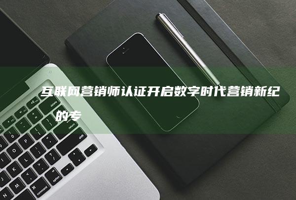 互联网营销师认证：开启数字时代营销新纪元的专业证书